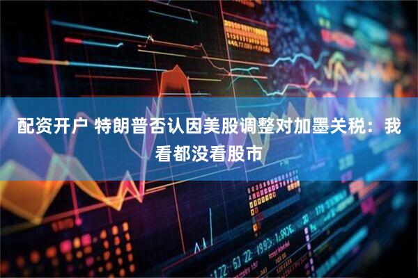 配资开户 特朗普否认因美股调整对加墨关税：我看都没看股市