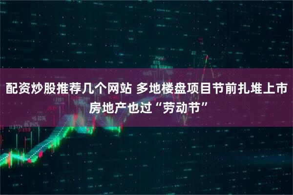 配资炒股推荐几个网站 多地楼盘项目节前扎堆上市 房地产也过“劳动节”