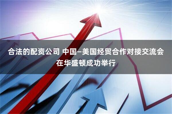 合法的配资公司 中国—美国经贸合作对接交流会在华盛顿成功举行