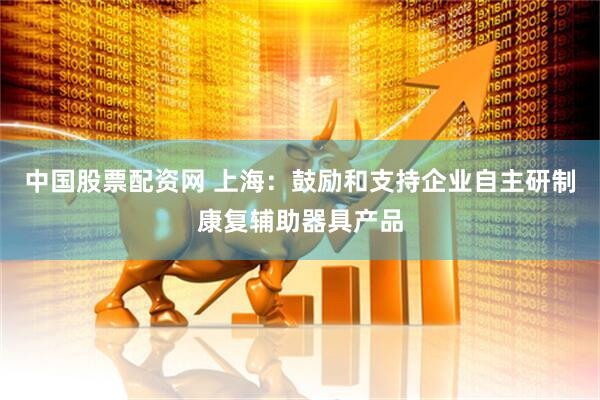 中国股票配资网 上海：鼓励和支持企业自主研制康复辅助器具产品