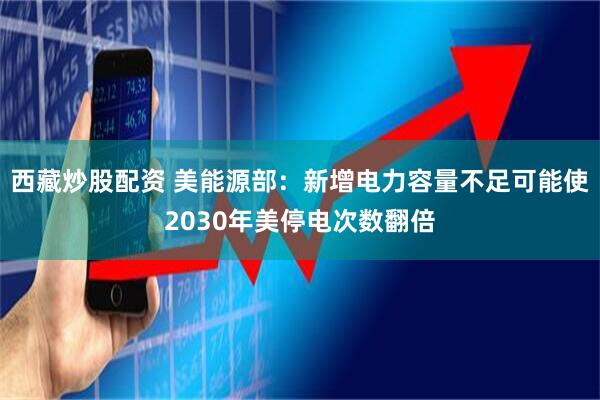 西藏炒股配资 美能源部：新增电力容量不足可能使2030年美停电次数翻倍