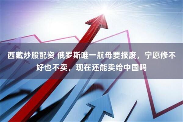 西藏炒股配资 俄罗斯唯一航母要报废，宁愿修不好也不卖，现在还能卖给中国吗