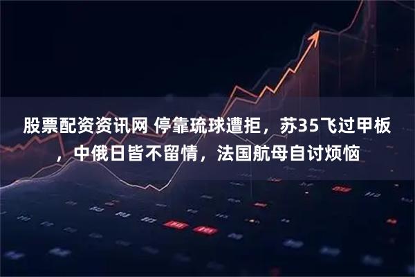 股票配资资讯网 停靠琉球遭拒，苏35飞过甲板，中俄日皆不留情，法国航母自讨烦恼