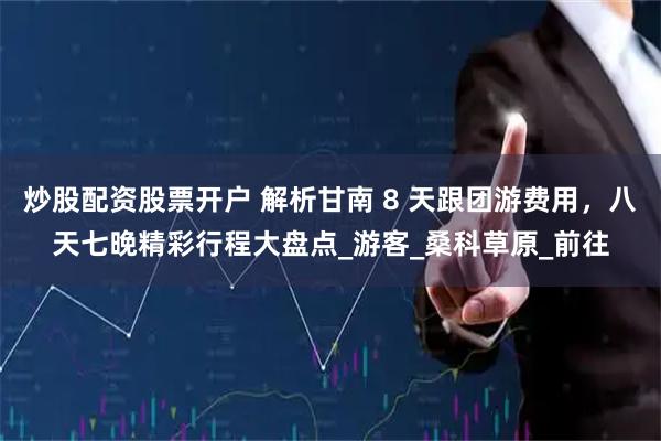 炒股配资股票开户 解析甘南 8 天跟团游费用，八天七晚精彩行程大盘点_游客_桑科草原_前往