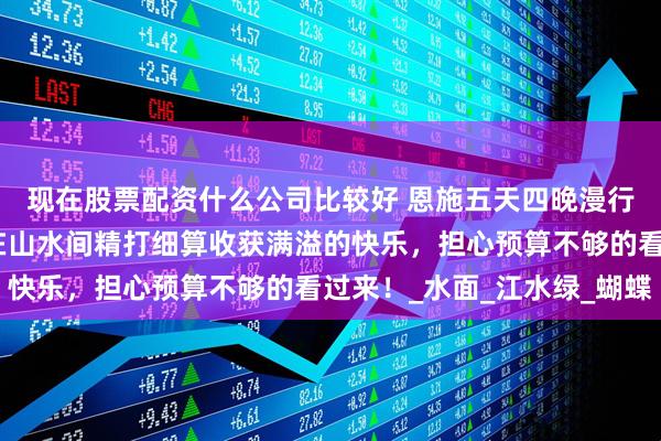 现在股票配资什么公司比较好 恩施五天四晚漫行记：恩施五日游带你在山水间精打细算收获满溢的快乐，担心预算不够的看过来！_水面_江水绿_蝴蝶