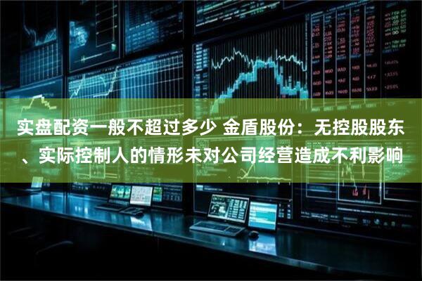 实盘配资一般不超过多少 金盾股份：无控股股东、实际控制人的情形未对公司经营造成不利影响