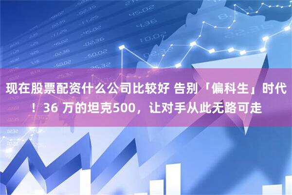 现在股票配资什么公司比较好 告别「偏科生」时代！36 万的坦克500，让对手从此无路可走