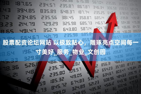 股票配资论坛网站 以极致贴心，雕琢亮点空间每一寸美好_服务_物业_文创园