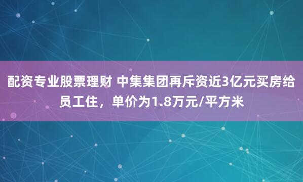 配资专业股票理财 中集集团再斥资近3亿元买房给员工住,单价为1.8万元/平方米