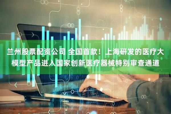 兰州股票配资公司 全国首款！上海研发的医疗大模型产品进入国家创新医疗器械特别审查通道