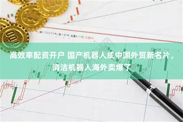 高效率配资开户 国产机器人成中国外贸新名片，清洁机器人海外卖爆了