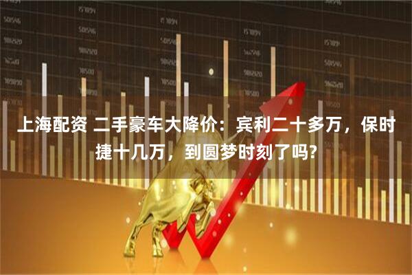 上海配资 二手豪车大降价：宾利二十多万，保时捷十几万，到圆梦时刻了吗?