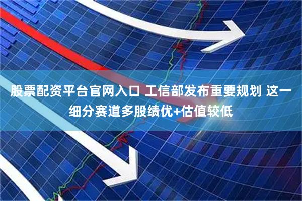 股票配资平台官网入口 工信部发布重要规划 这一细分赛道多股绩优+估值较低