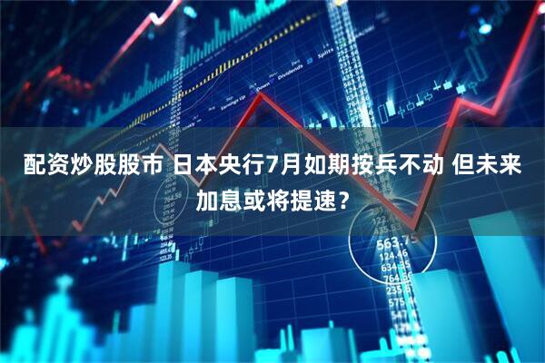 配资炒股股市 日本央行7月如期按兵不动 但未来加息或将提速？